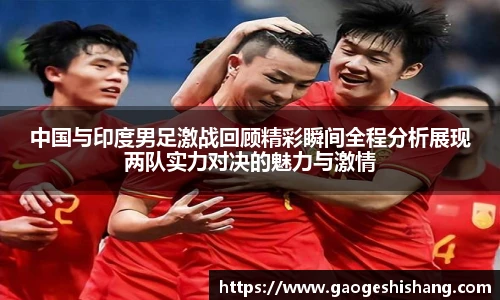 中国与印度男足激战回顾精彩瞬间全程分析展现两队实力对决的魅力与激情