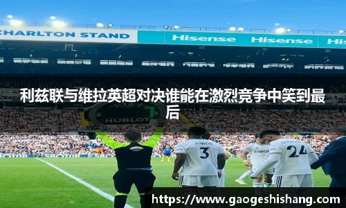 利兹联与维拉英超对决谁能在激烈竞争中笑到最后
